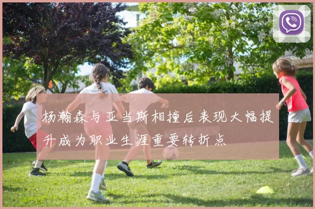 杨瀚森与亚当斯相撞后表现大幅提升成为职业生涯重要转折点