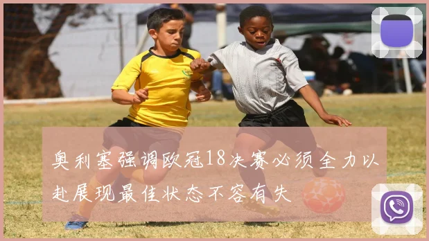 奥利塞强调欧冠18决赛必须全力以赴展现最佳状态不容有失