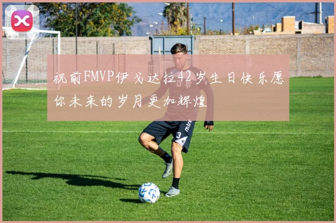 祝前FMVP伊戈达拉42岁生日快乐愿你未来的岁月更加辉煌