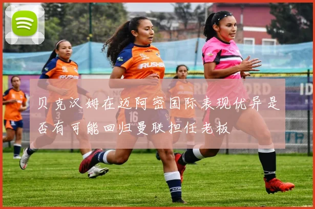贝克汉姆在迈阿密国际表现优异是否有可能回归曼联担任老板