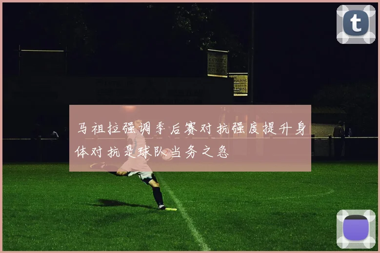 马祖拉强调季后赛对抗强度提升身体对抗是球队当务之急