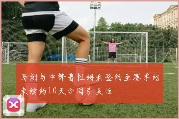 马刺与中锋普拉姆利签约至赛季结束续约10天合同引关注