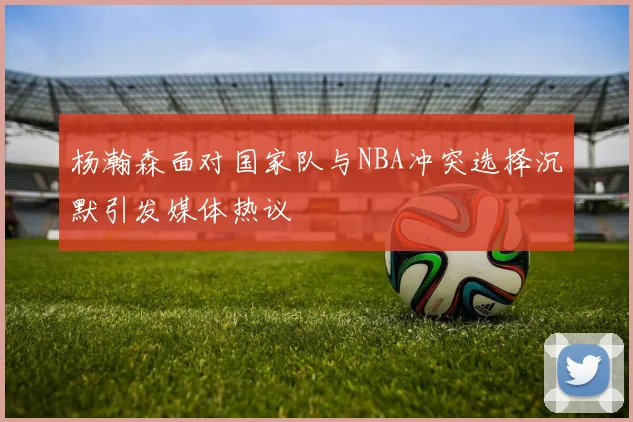 杨瀚森面对国家队与NBA冲突选择沉默引发媒体热议