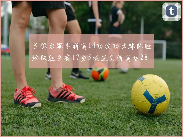 兰德尔赛季新高14助攻助力球队轻松取胜另有17分5板正负值高达28