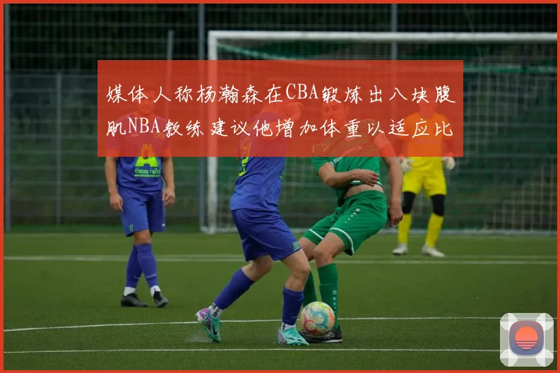 媒体人称杨瀚森在CBA锻炼出八块腹肌NBA教练建议他增加体重以适应比赛