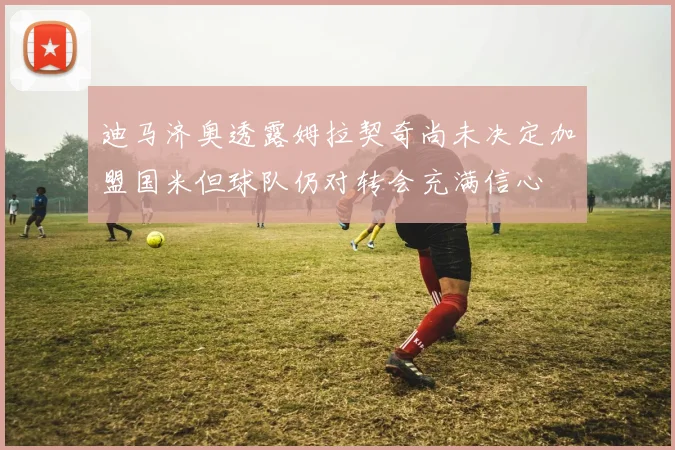 迪马济奥透露姆拉契奇尚未决定加盟国米但球队仍对转会充满信心