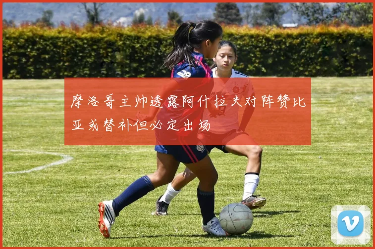 摩洛哥主帅透露阿什拉夫对阵赞比亚或替补但必定出场