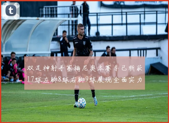 双足神射手塞梅尼奥本赛季已斩获17球左脚8球右脚9球展现全面实力