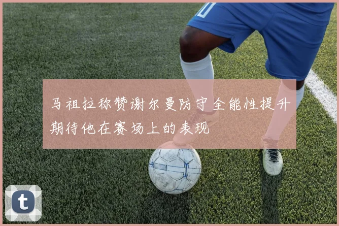 马祖拉称赞谢尔曼防守全能性提升期待他在赛场上的表现