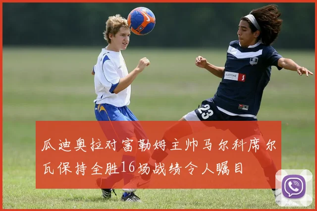 瓜迪奥拉对富勒姆主帅马尔科席尔瓦保持全胜16场战绩令人瞩目