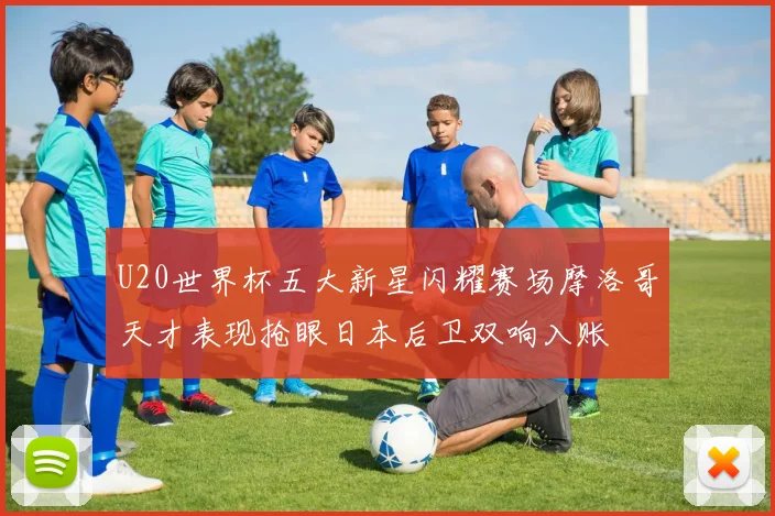 U20世界杯五大新星闪耀赛场摩洛哥天才表现抢眼日本后卫双响入账