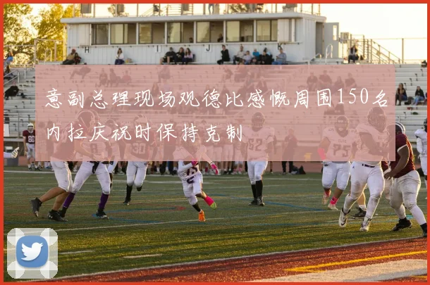 意副总理现场观德比感慨周围150名内拉庆祝时保持克制