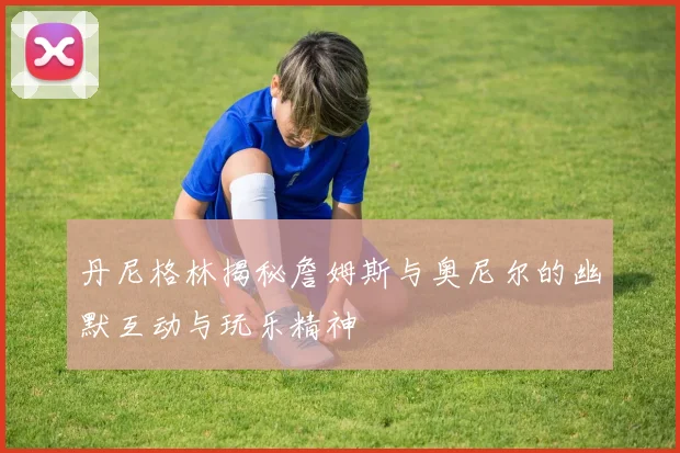 丹尼格林揭秘詹姆斯与奥尼尔的幽默互动与玩乐精神