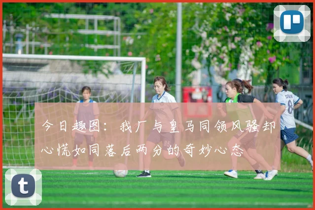 今日趣图：我厂与皇马同领风骚却心慌如同落后两分的奇妙心态