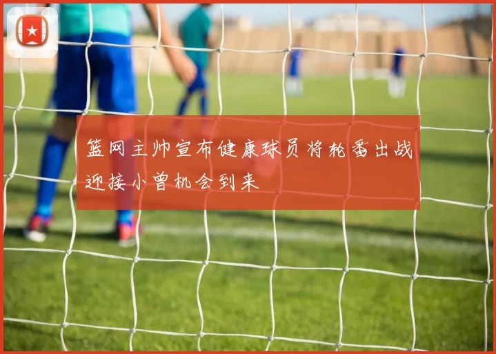 篮网主帅宣布健康球员将轮番出战迎接小曾机会到来