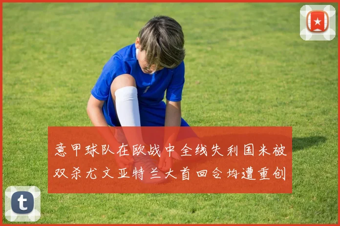 意甲球队在欧战中全线失利国米被双杀尤文亚特兰大首回合均遭重创