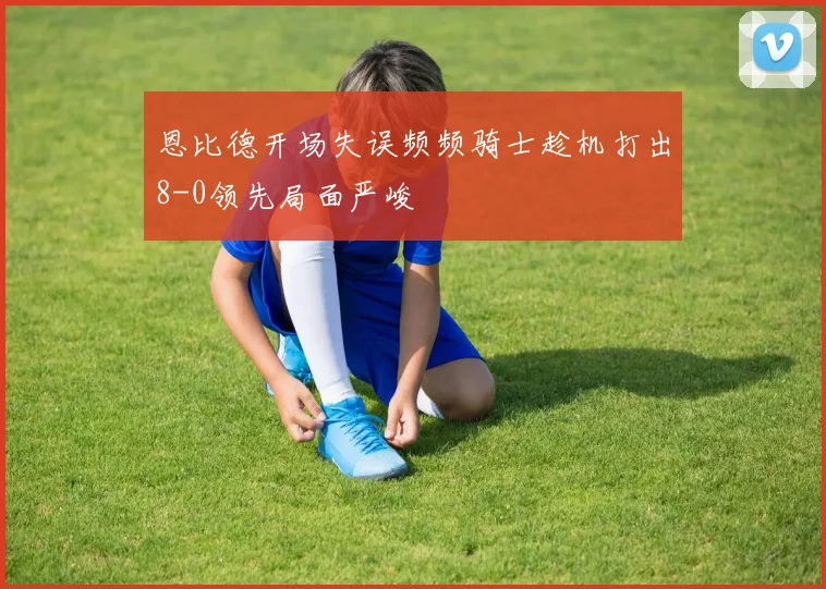 恩比德开场失误频频骑士趁机打出8-0领先局面严峻