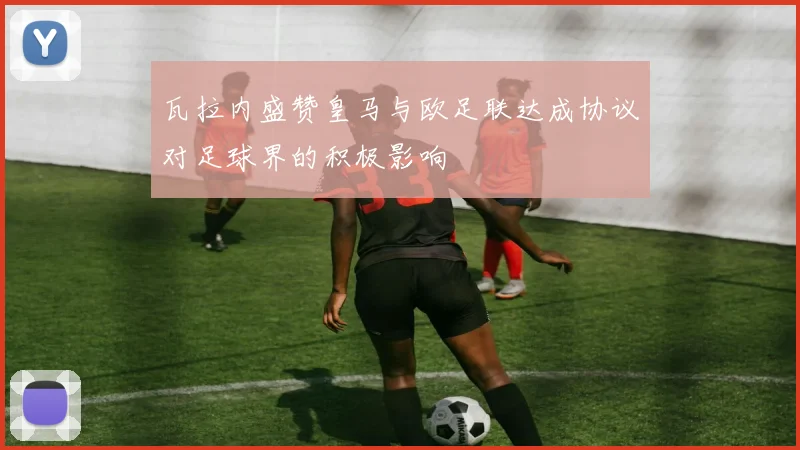 瓦拉内盛赞皇马与欧足联达成协议对足球界的积极影响