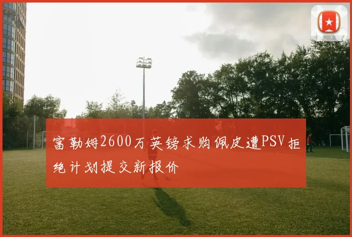 富勒姆2600万英镑求购佩皮遭PSV拒绝计划提交新报价