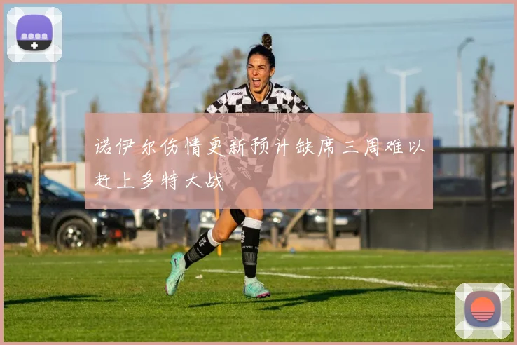 诺伊尔伤情更新预计缺席三周难以赶上多特大战