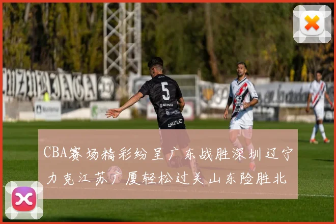 CBA赛场精彩纷呈广东战胜深圳辽宁力克江苏广厦轻松过关山东险胜北京